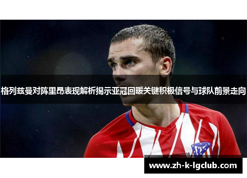 格列兹曼对阵里昂表现解析揭示亚冠回暖关键积极信号与球队前景走向