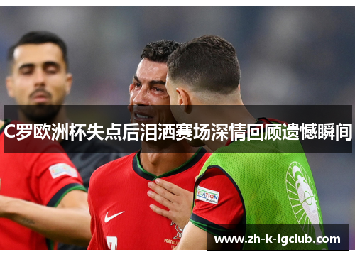 C罗欧洲杯失点后泪洒赛场深情回顾遗憾瞬间 C罗欧洲杯失点后泪洒赛场深情回顾遗憾瞬间