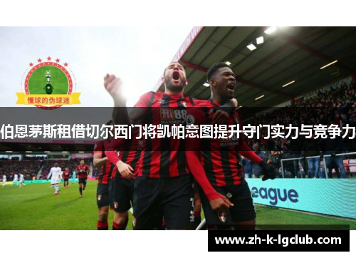 伯恩茅斯租借切尔西门将凯帕意图提升守门实力与竞争力 伯恩茅斯租借切尔西门将凯帕意图提升守门实力与竞争力