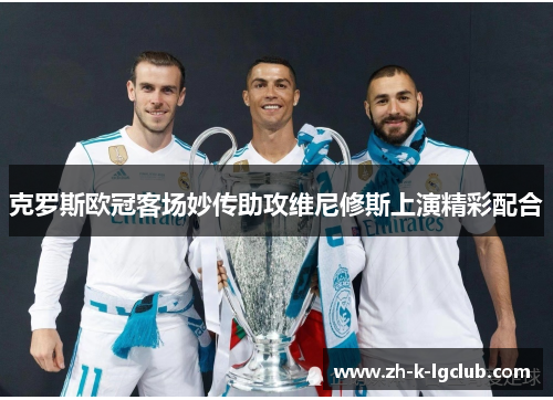 克罗斯欧冠客场妙传助攻维尼修斯上演精彩配合 克罗斯欧冠客场妙传助攻维尼修斯上演精彩配合