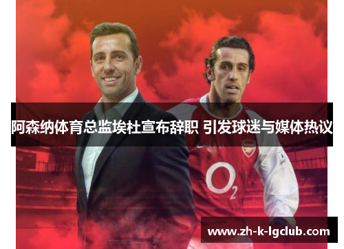 阿森纳体育总监埃杜宣布辞职 引发球迷与媒体热议