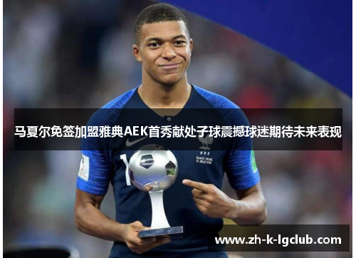 马夏尔免签加盟雅典AEK首秀献处子球震撼球迷期待未来表现